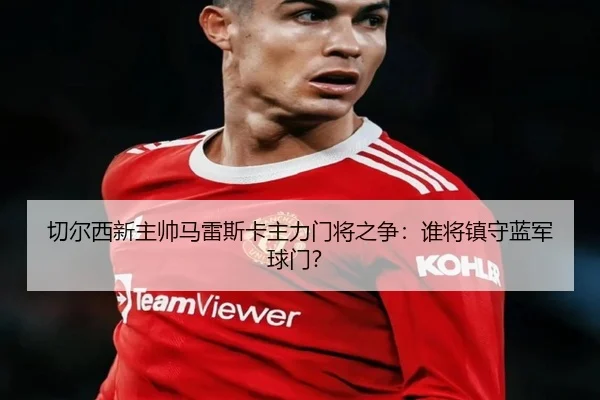 切尔西新主帅马雷斯卡主力门将之争：谁将镇守蓝军球门？